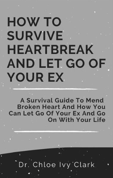 How To Survive Heartbreak and Let Go Of Your EX: A Survival Guide To Mend A Broken Heart And How You Can Let Go Of Your Ex And Go On With Your Life