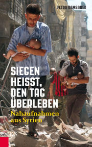 Title: Siegen heißt, den Tag überleben: Nahaufnahmen aus Syrien, Author: Petra Ramsauer