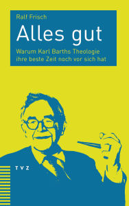 Title: Alles gut: Warum Karl Barths Theologie ihre beste Zeit noch vor sich hat, Author: Ralf Frisch