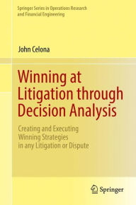 Title: Winning at Litigation through Decision Analysis: Creating and Executing Winning Strategies in any Litigation or Dispute, Author: John Celona
