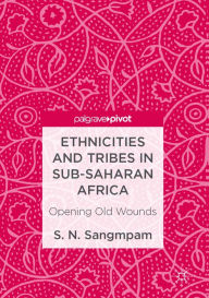 Title: Ethnicities and Tribes in Sub-Saharan Africa: Opening Old Wounds, Author: S. N. Sangmpam