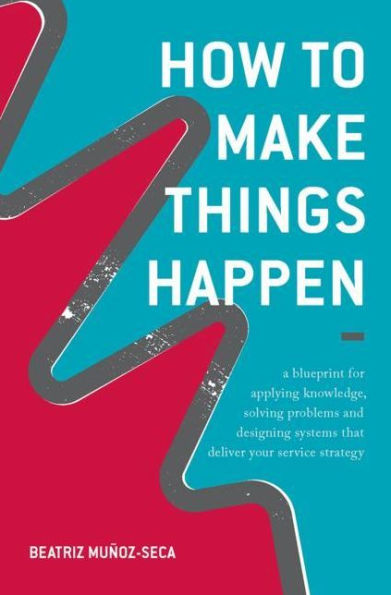 How to Make Things Happen: A blueprint for applying knowledge, solving problems and designing systems that deliver your service strategy