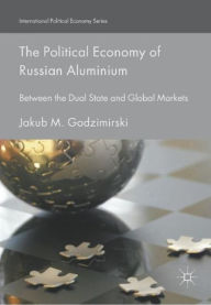Title: The Political Economy of Russian Aluminium: Between the Dual State and Global Markets, Author: Jakub M. Godzimirski