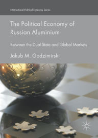 Title: The Political Economy of Russian Aluminium: Between the Dual State and Global Markets, Author: Jakub M. Godzimirski