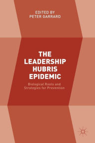 Title: The Leadership Hubris Epidemic: Biological Roots and Strategies for Prevention, Author: Peter Garrard