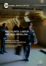 Title: Masculinity, Labour, and Neoliberalism: Working-Class Men in International Perspective, Author: Charlie Walker