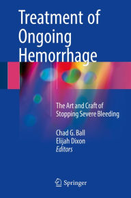 Title: Treatment of Ongoing Hemorrhage: The Art and Craft of Stopping Severe Bleeding, Author: Chad G. Ball