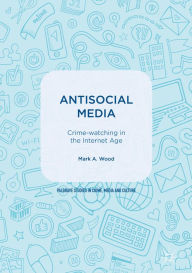 Title: Antisocial Media: Crime-watching in the Internet Age, Author: Mark A. Wood