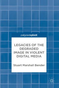 Title: Legacies of the Degraded Image in Violent Digital Media, Author: Stuart Marshall Bender