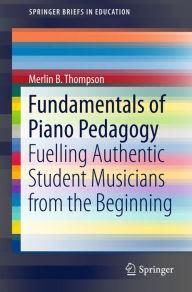 Title: Fundamentals of Piano Pedagogy: Fuelling Authentic Student Musicians from the Beginning, Author: Merlin B. Thompson