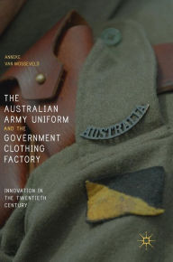 Title: The Australian Army Uniform and the Government Clothing Factory: Innovation in the Twentieth Century, Author: Anneke van Mosseveld