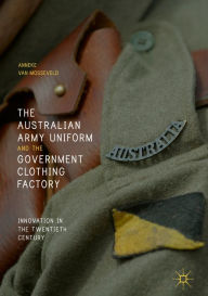 Title: The Australian Army Uniform and the Government Clothing Factory: Innovation in the Twentieth Century, Author: Anneke van Mosseveld