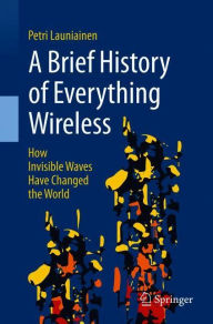 Title: A Brief History of Everything Wireless: How Invisible Waves Have Changed the World, Author: Petri Launiainen