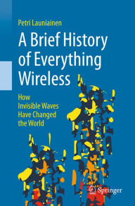 Title: A Brief History of Everything Wireless: How Invisible Waves Have Changed the World, Author: Petri Launiainen