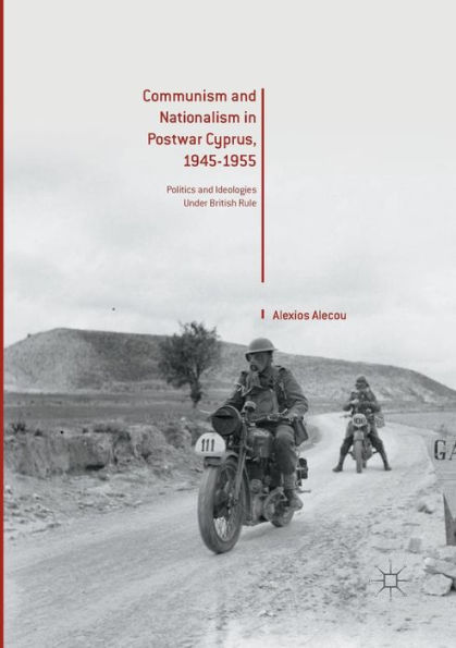 Communism and Nationalism Postwar Cyprus, 1945-1955: Politics Ideologies Under British Rule