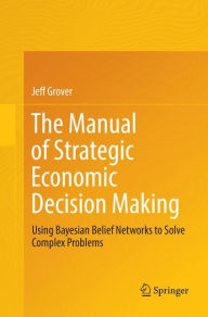 Title: The Manual of Strategic Economic Decision Making: Using Bayesian Belief Networks to Solve Complex Problems, Author: Jeff Grover
