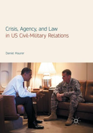 Title: Crisis, Agency, and Law in US Civil-Military Relations, Author: Daniel Maurer