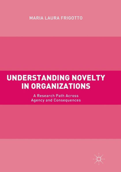 Understanding Novelty in Organizations: A Research Path Across Agency and Consequences