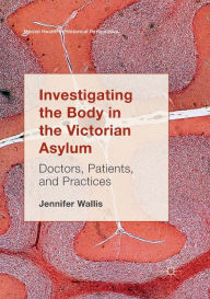 Title: Investigating the Body in the Victorian Asylum: Doctors, Patients, and Practices, Author: Jennifer Wallis