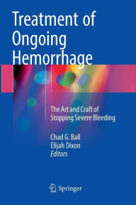 Title: Treatment of Ongoing Hemorrhage: The Art and Craft of Stopping Severe Bleeding, Author: Chad G. Ball