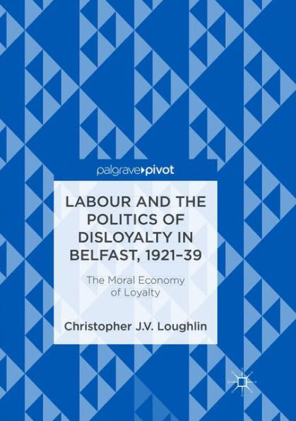 Labour and The Politics of Disloyalty Belfast, 1921-39: Moral Economy Loyalty