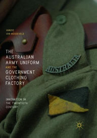 Title: The Australian Army Uniform and the Government Clothing Factory: Innovation in the Twentieth Century, Author: Anneke van Mosseveld