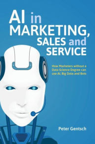 Title: AI in Marketing, Sales and Service: How Marketers without a Data Science Degree can use AI, Big Data and Bots, Author: Peter Gentsch