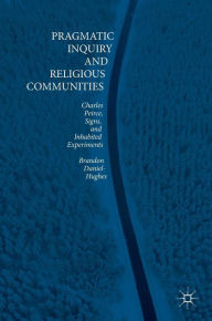 Title: Pragmatic Inquiry and Religious Communities: Charles Peirce, Signs, and Inhabited Experiments, Author: Brandon Daniel-Hughes