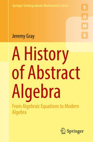 Title: A History of Abstract Algebra: From Algebraic Equations to Modern Algebra, Author: Jeremy Gray