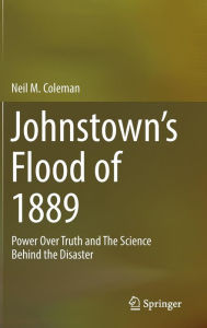 Title: Johnstown's Flood of 1889: Power Over Truth and The Science Behind the Disaster, Author: Neil M. Coleman