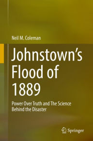 Title: Johnstown's Flood of 1889: Power Over Truth and The Science Behind the Disaster, Author: Neil M. Coleman