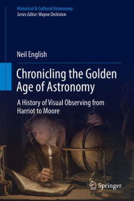 Title: Chronicling the Golden Age of Astronomy: A History of Visual Observing from Harriot to Moore, Author: Neil English