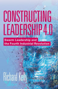 Title: Constructing Leadership 4.0: Swarm Leadership and the Fourth Industrial Revolution, Author: Richard Kelly