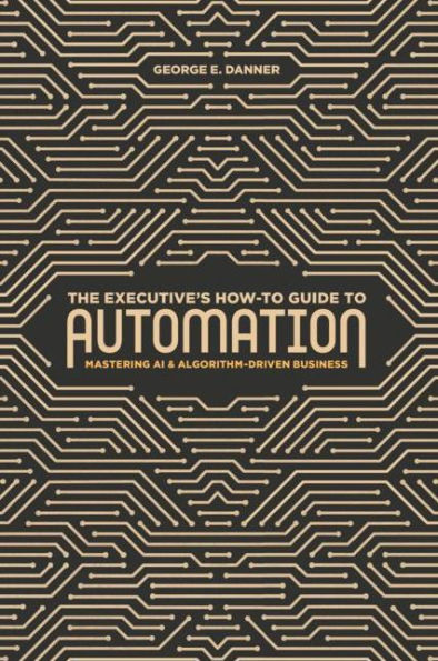 The Executive's How-To Guide to Automation: Mastering AI and Algorithm-Driven Business