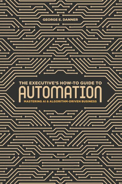 The Executive's How-To Guide to Automation: Mastering AI and Algorithm-Driven Business