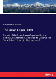 Title: The Indian Eclipse, 1898: Report of the Expeditions Organized by the British Astronomical Association to Observe the Total Solar Eclipse of 1898, January 22, Author: Edward Walter Maunder