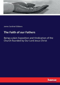 Title: The Faith of our Fathers: Being a plain Exposition and Vindication of the Church founded by Our Lord Jesus Christ, Author: James Cardinal Gibbons