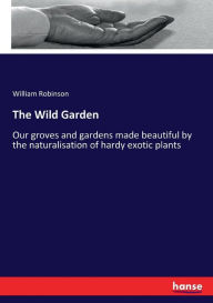 Title: The Wild Garden: Our groves and gardens made beautiful by the naturalisation of hardy exotic plants, Author: William Robinson