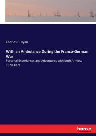 Title: With an Ambulance During the Franco-German War: Personal Experiences and Adventures with both Armies, 1870-1871, Author: Charles E. Ryan