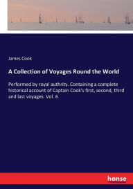 Title: A Collection of Voyages Round the World: Performed by royal authrity. Containing a complete historical account of Captain Cook's first, second, third and last voyages. Vol. 6, Author: James Cook