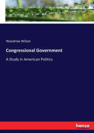 Title: Congressional Government: A Study in American Politics, Author: Woodrow Wilson