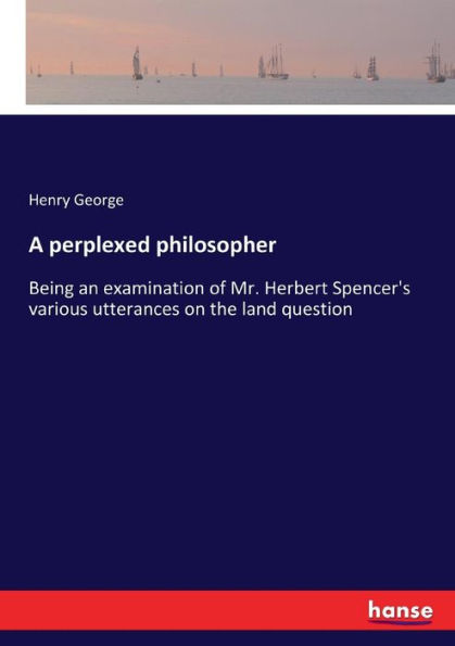 A perplexed philosopher: Being an examination of Mr. Herbert Spencer's various utterances on the land question
