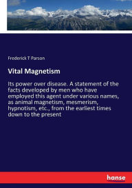 Title: Vital Magnetism: Its power over disease. A statement of the facts developed by men who have employed this agent under various names, as animal magnetism, mesmerism, hypnotism, etc., from the earliest times down to the present, Author: Frederick T Parson