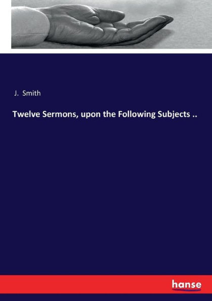Twelve Sermons, upon the Following Subjects ..
