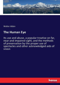 Title: The Human Eye: Its use and abuse, a popular treatise on far, near and impaired sight, and the methods of preservation by the proper use of spectacles and other acknowledged aids of vision, Author: Walter Alden