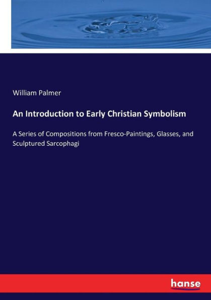 An Introduction to Early Christian Symbolism: A Series of Compositions from Fresco-Paintings, Glasses, and Sculptured Sarcophagi