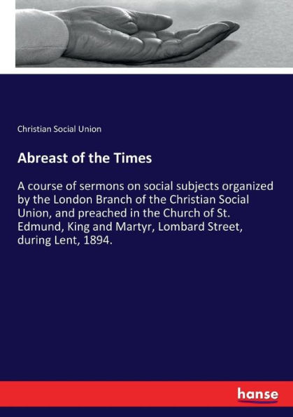 Abreast of the Times: A course of sermons on social subjects organized by the London Branch of the Christian Social Union, and preached in the Church of St. Edmund, King and Martyr, Lombard Street, during Lent, 1894.