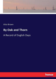 Title: By Oak and Thorn: A Record of English Days, Author: Alice Brown