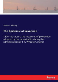 Title: The Epidemic at Savannah: 1876 - its causes, the measures of prevention adopted by the municipality during the administration of J. F. Wheaton, mayor, Author: James J. Waring