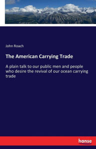 Title: The American Carrying Trade: A plain talk to our public men and people who desire the revival of our ocean carrying trade, Author: John Roach